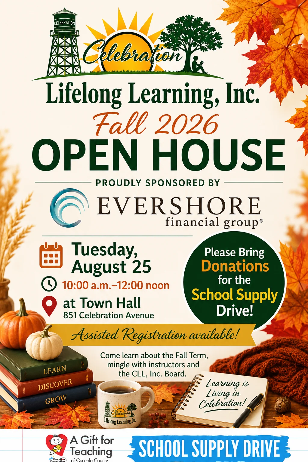 fall-2026-open-house Celebration Lifelong Learning, inc. Fall 2026 Open House, proudly sponsored by Evershore Financial Group. Tuesday, August 25, 10:00 a.m. to 12:00 noon at Town Hall 851 Celebration Avenue. Please bring Donations for the School Supply Drive! Assisted registration available! Come learn about the Fall Term, mingle with instructors and the CLL, Inc. Board.